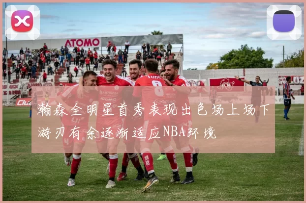 瀚森全明星首秀表现出色场上场下游刃有余逐渐适应NBA环境