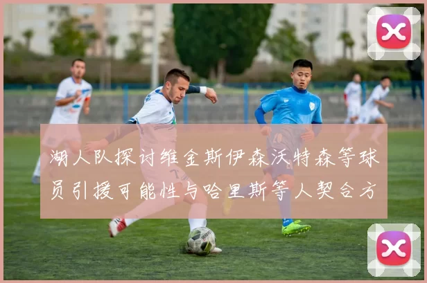 湖人队探讨维金斯伊森沃特森等球员引援可能性与哈里斯等人契合方向