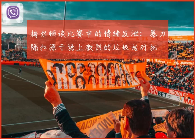 梅尔顿谈比赛中的情绪发泄：暴力隔扣源于场上激烈的垃圾话对抗