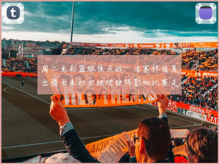 周二竞彩篮球焦点战：活塞悍将复出骑士米切尔继续缺阵影响比赛走势
