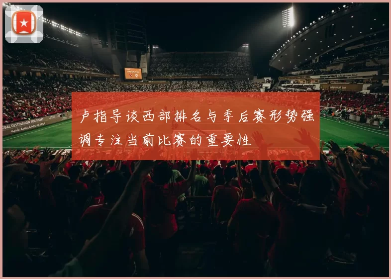 卢指导谈西部排名与季后赛形势强调专注当前比赛的重要性