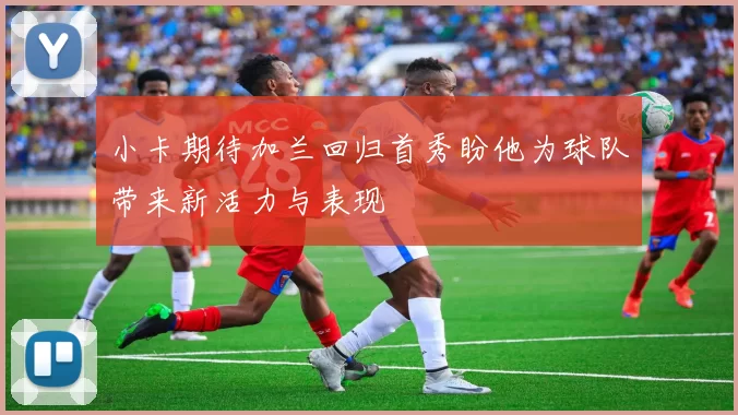 小卡期待加兰回归首秀盼他为球队带来新活力与表现