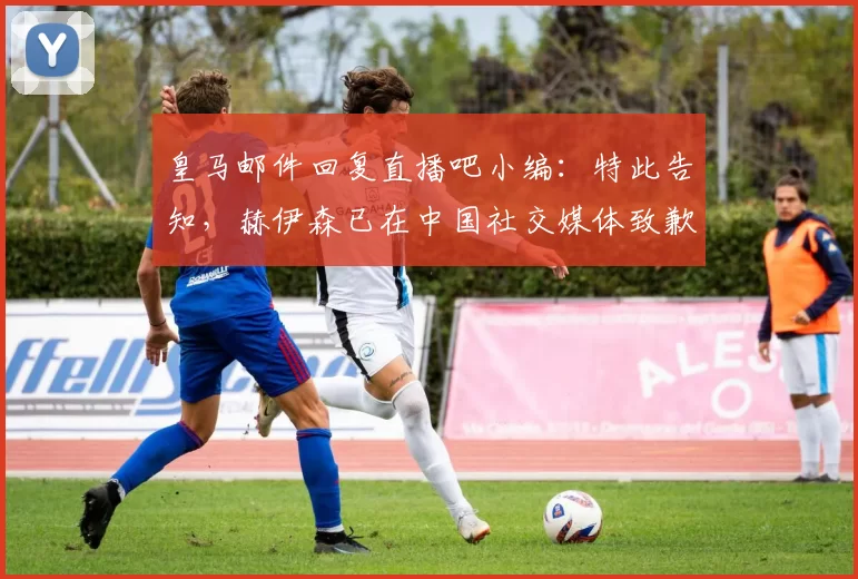 皇马邮件回复直播吧小编：特此告知，赫伊森已在中国社交媒体致歉