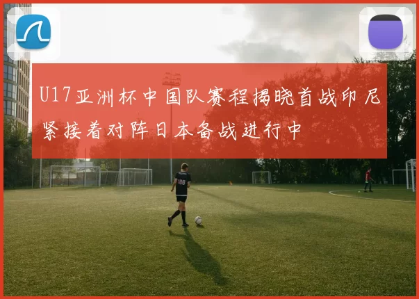 U17亚洲杯中国队赛程揭晓首战印尼紧接着对阵日本备战进行中