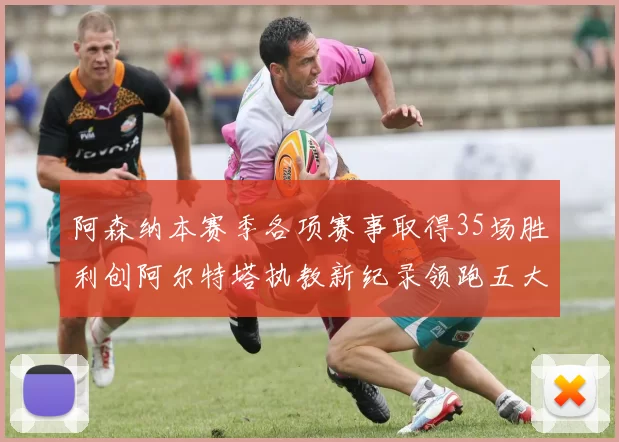 阿森纳本赛季各项赛事取得35场胜利创阿尔特塔执教新纪录领跑五大联赛