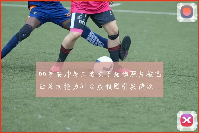 66岁安帅与三名女子接吻照片被巴西足协指为AI合成假图引发热议