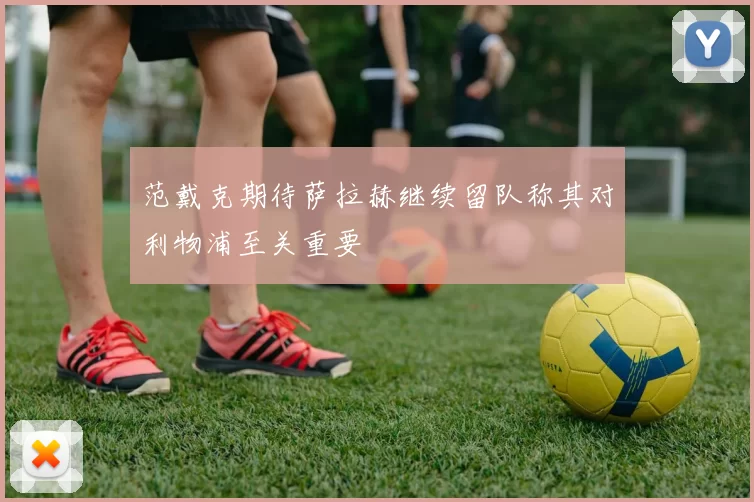 范戴克期待萨拉赫继续留队称其对利物浦至关重要