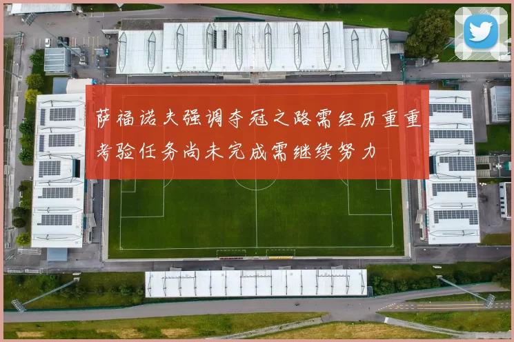 萨福诺夫强调夺冠之路需经历重重考验任务尚未完成需继续努力