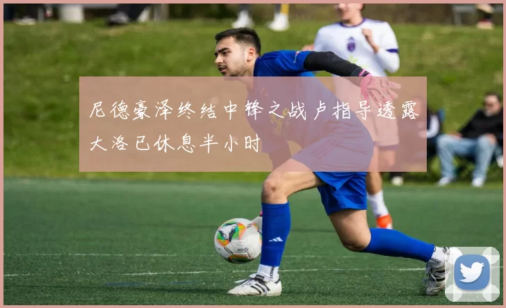 尼德豪泽终结中锋之战卢指导透露大洛已休息半小时