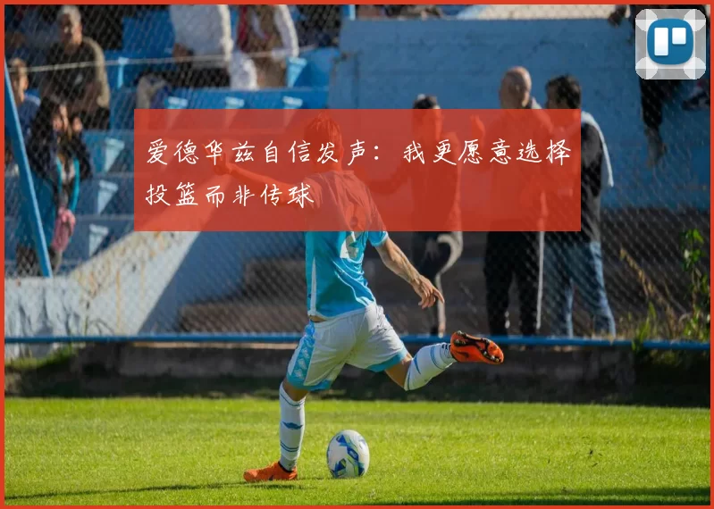 爱德华兹自信发声：我更愿意选择投篮而非传球