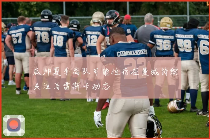 瓜帅夏季离队可能性存在曼城持续关注马雷斯卡动态