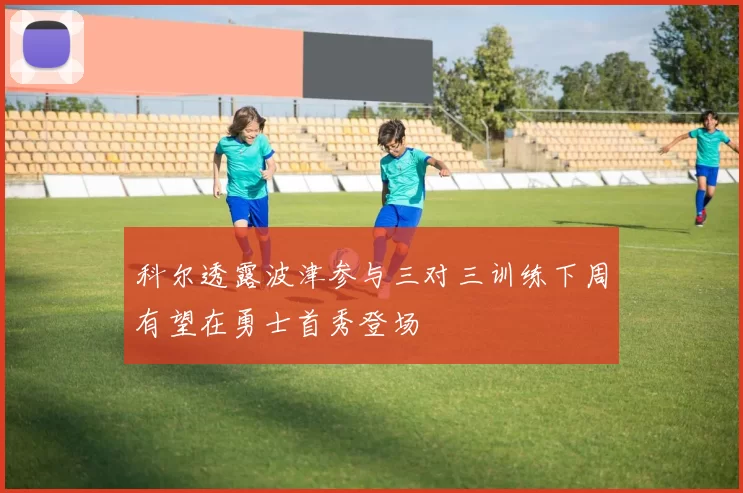 科尔透露波津参与三对三训练下周有望在勇士首秀登场