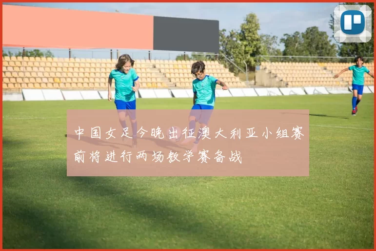 中国女足今晚出征澳大利亚小组赛前将进行两场教学赛备战