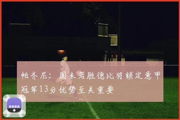 帕齐尼：国米若胜德比将锁定意甲冠军13分优势至关重要