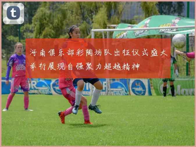 河南俱乐部彩陶坊队出征仪式盛大举行展现自强聚力超越精神