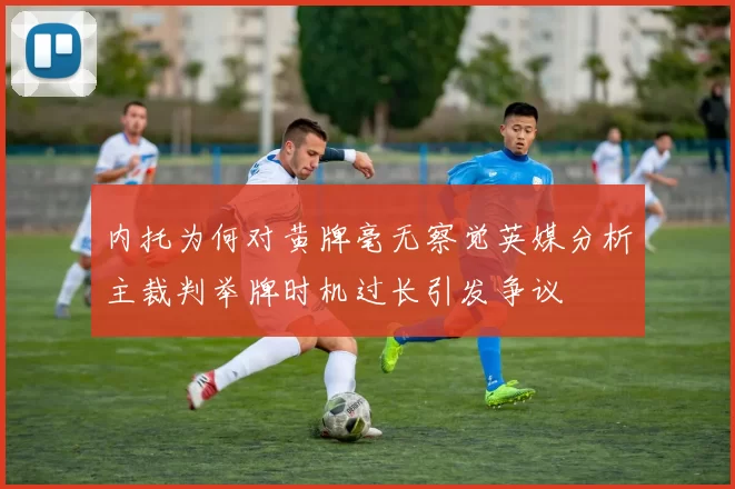 内托为何对黄牌毫无察觉英媒分析主裁判举牌时机过长引发争议