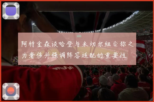 阿特金森谈哈登与米切尔组合称之为奢侈并强调阵容适配的重要性